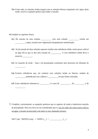 3
5.4. Como sabe, as soluções ácidas reagem com as soluções básicas originando sal e água, deste
modo, escreva a equação química que traduz a reacção.
6.Complete as seguintes frases:
6.1. Da reacção de uma solução __________ com uma solução __________ resulta um
__________ e água, reacção esta vulgarmente designada por neutralização.
6.2. Se da reacção de duas soluções aquosas resultar uma substância sólida, muito pouco solúvel
na água diz-se que se deu uma reacção de __________. A essa substância sólida dá-se o
nome de __________.
6.3. As reacções de ácido – base e de precipitação constituem dois processos de obtenção de
__________.
6.4. Existem substâncias que, em contacto com soluções ácidas ou básicas, mudam de
__________, podendo por isso, indicar o __________ em que foram colocadas.
6.5. Essas substâncias chamam-se __________ é o caso da __________ , do __________ e do
__________ .
7. Complete, correctamente, as equações químicas que se seguem, de modo a traduzirem reacções
de precipitação. Para isso deve ter em consideração que os sais de sódio são todos muito solúveis
na água, o mesmo acontecendo com todos os sais chamados nitratos.
NaCℓ (aq) +Ba(NO3)2 (aq) → NaNO3 (__) + _____________ (__)
 
