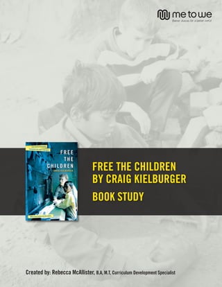 BOOK STUDY




                                 FREE THE CHILDREN
                                 BY CRAIG KIELBURGER
                                 BOOK STUDY




Created by: Rebecca McAllister, B.A, M.T, Curriculum Development Specialist            1
 