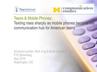 Teens & Mobile Phones: Texting rises sharply as mobile phones become the communication hub for American teens Amanda Lenhart, Rich Ling & Scott Campbell FTC Brownbag May 2010 Washington, DC 