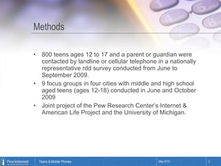 Methods 800 teens ages 12 to 17 and a parent or guardian were contacted by landline or cellular telephone in a nationally representative rdd survey conducted from June to September 2009. 9 focus groups in four cities with middle and high school aged teens (ages 12-18) conducted in June and October 2009 Joint project of the Pew Research Center’s Internet & American Life Project and the University of Michigan. 