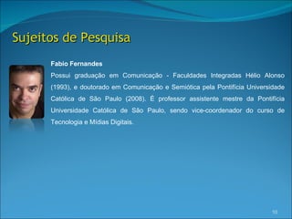 Sujeitos de Pesquisa
      Fabio Fernandes
      Possui graduação em Comunicação - Faculdades Integradas Hélio Alonso
      (1993), e doutorado em Comunicação e Semiótica pela Pontifícia Universidade
      Católica de São Paulo (2008). É professor assistente mestre da Pontifícia
      Universidade Católica de São Paulo, sendo vice-coordenador do curso de
      Tecnologia e Mídias Digitais.




                                                                            10
 