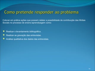Como pretende responder ao problema
Colocar em prática ações que possam relatar a possibilidade de contribuição das Mídias
Sociais no processo de ensino-aprendizagem como:



   Realizar o levantamento bibliográfico.
   Realizar as gravação das entrevistas.
   Análise qualitativa dos dados das entrevistas.




                                                                                         14
 
