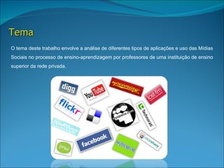 Tema
O tema deste trabalho envolve a análise de diferentes tipos de aplicações e uso das Mídias
Sociais no processo de ensino-aprendizagem por professores de uma instituição de ensino
superior da rede privada.
 