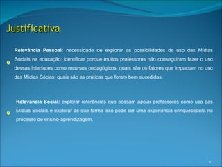 Justificativa

 Relevância Pessoal: necessidade de explorar as possibilidades de uso das Mídias
 Sociais na educação; identificar porque muitos professores não conseguiram fazer o uso
 dessas interfaces como recursos pedagógicos; quais são os fatores que impactam no uso
 das Mídias Sócias; quais são as práticas que foram bem sucedidas.



  Relevância Social: explorar referências que possam apoiar professores como uso das
  Mídias Sociais e explorar de que forma isso pode ser uma experiência enriquecedora no
  processo de ensino-aprendizagem.




                                                                                     4
 