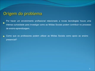 Origem do problema
 Por haver um envolvimento profissional relacionado a novas tecnologias houve uma
 intensa curiosidade para investigar como as Mídias Sociais podem contribuir no processo
 de ensino-aprendizagem.


 Como que os professores podem utilizar as Mídias Sociais como apoio ao ensino
 presencial?




                                                                                      5
 