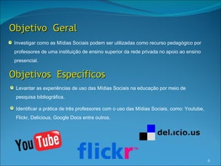 Objetivo Geral
 Investigar como as Mídias Sociais podem ser utilizadas como recurso pedagógico por
 professores de uma instituição de ensino superior da rede privada no apoio ao ensino
 presencial.


Objetivos Específicos
 Levantar as experiências de uso das Mídias Sociais na educação por meio de
 pesquisa bibliográfica.

 Identificar a prática de três professores com o uso das Mídias Sociais, como: Youtube,
 Flickr, Delicious, Google Docs entre outros.




                                                                                          6
 