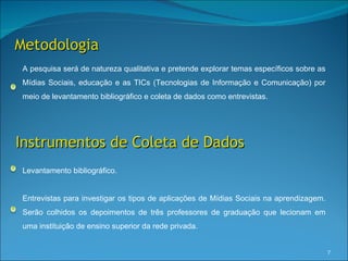 Metodologia
A pesquisa será de natureza qualitativa e pretende explorar temas específicos sobre as
Mídias Sociais, educação e as TICs (Tecnologias de Informação e Comunicação) por
meio de levantamento bibliográfico e coleta de dados como entrevistas.




Instrumentos de Coleta de Dados
Levantamento bibliográfico.


Entrevistas para investigar os tipos de aplicações de Mídias Sociais na aprendizagem.
Serão colhidos os depoimentos de três professores de graduação que lecionam em
uma instituição de ensino superior da rede privada.


                                                                                         7
 