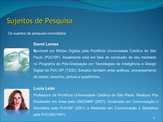 Sujeitos de Pesquisa
Os sujeitos de pesquisa convidados:


               David Lemes
               Bacharel em Mídias Digitais pela Pontifícia Universidade Católica de São
               Paulo (PUC/SP). Atualmente está em fase de conclusão de seu mestrado
               no Programa de Pós-Graduação em Tecnologias da Inteligência e Design
               Digital da PUC-SP (TIDD). Estudou também artes gráficas, processamento
               de dados, desenho, pintura e quadrinhos.


               Lucia Leão
               Professora da Pontifícia Universidade Católica de São Paulo. Realizou Pós
               Doutorado em Artes pela UNICAMP (2007), Doutorado em Comunicação e
               Semiótica pela PUC/SP (2001) e Mestrado em Comunicação e Semiótica
               pela PUC/SP(1997).
                                                                                     9
 