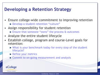 Developing a Retention Strategy Ensure college-wide commitment to improving retention Develop a student retention “culture” Assign responsibility for student retention Ensure that someone “owns” the process & outcomes Analyze the entire student lifecycle Establish college, program and course-Level goals for retention: What is your benchmark today for every step of the student lifecycle? Define your metrics Commit to on-going measurement and analysis 
