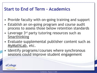 Start to End of Term – Academics Provide faculty with on-going training and support Establish an on-going program and course audit process to assess those below retention standards Leverage 3 rd  party tutoring resources such as  Smarthinking Evaluate supplemental publisher content such as  MyMathLab , etc. Identify programs/courses where synchronous sessions could improve student engagement 