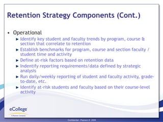 Retention Strategy Components (Cont.) Operational  Identify key student and faculty trends by program, course & section that correlate to retention Establish benchmarks for program, course and section faculty / student time and activity Define at-risk factors based on retention data Indentify reporting requirements/data defined by strategic analysis Run daily/weekly reporting of student and faculty activity, grade-to-date, etc. Identify at-risk students and faculty based on their course-level activity 