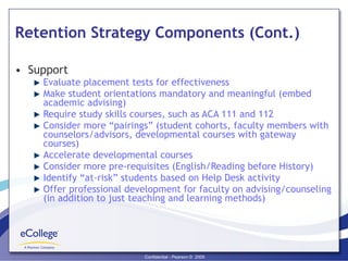 Retention Strategy Components (Cont.) Support  Evaluate placement tests for effectiveness Make student orientations mandatory and meaningful (embed academic advising) Require study skills courses, such as ACA 111 and 112 Consider more “pairings” (student cohorts, faculty members with counselors/advisors, developmental courses with gateway courses) Accelerate developmental courses Consider more pre-requisites (English/Reading before History) Identify “at-risk” students based on Help Desk activity Offer professional development for faculty on advising/counseling (in addition to just teaching and learning methods) 