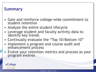 Summary Gain and reinforce college-wide commitment to student retention Analyze the entire student lifecycle Leverage student and faculty activity data to identify key trends  Continually evaluate the “Top 10/Bottom 10” Implement a program and course audit and enhancement process  Evolve your retention metrics and process as your program evolves 