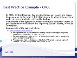 Best Practice Example - CPCC In 2003, Central Piedmont Community College developed and began implementing an  Integrated Retention System  to address the needs of under-prepared students entering the College Components of the System fall under the Gates Foundation’s focus on post-secondary improvement and improving student access, retention and support  Components of the system include: Improved Student Services An expanded and improved model for high risk students operating from student success centers at each campus Two new assessment instruments to determine student learning cognitive styles and personality types An accelerated schedule (one week) of ACA111 for all entering high risk students – 40 sections planned for summer 2010 