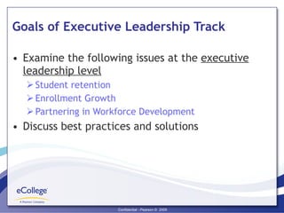 Goals of Executive Leadership Track Examine the following issues at the  executive leadership level Student retention Enrollment Growth Partnering in Workforce Development Discuss best practices and solutions  