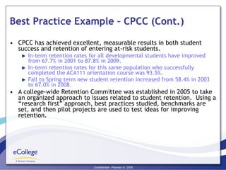 Best Practice Example – CPCC (Cont.) CPCC has achieved excellent, measurable results in both student success and retention of entering at-risk students. In-term retention rates for all developmental students have improved from 67.7% in 2001 to 87.8% in 2009. In-term retention rates for this same population who successfully completed the ACA111 orientation course was 93.5%. Fall to Spring term new student retention increased from 58.4% in 2003 to 67.0% in 2008. A college-wide Retention Committee was established in 2005 to take an organized approach to issues related to student retention.  Using a “research first” approach, best practices studied, benchmarks are set, and then pilot projects are used to test ideas for improving retention. 