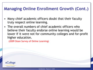 Managing Online Enrollment Growth (Cont.) Many chief academic officers doubt that their faculty truly respect online learning. The overall numbers of chief academic officers who believe their faculty endorse online learning would be lower if it were not for community colleges and for-profit higher education. (2009 Sloan Survey of Online Learning) 