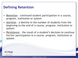 Defining Retention Retention  – continued student participation in a course, program, institution or system Attrition  – a decline in the number of students from the beginning to the end of a course, program, institution or system Persistence  – the result of a student’s decision to continue his/her participation in a course, program, institution or system 