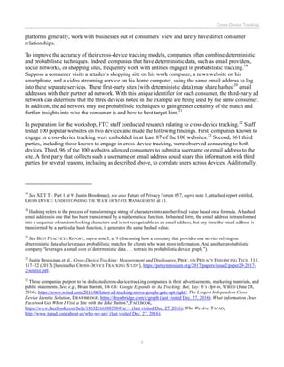 Cross-Device Tracking
4
platforms generally, work with businesses out of consumers’ view and rarely have direct consumer
relationships.
To improve the accuracy of their cross-device tracking models, companies often combine deterministic
and probabilistic techniques. Indeed, companies that have deterministic data, such as email providers,
social networks, or shopping sites, frequently work with entities engaged in probabilistic tracking.19
Suppose a consumer visits a retailer’s shopping site on his work computer, a news website on his
smartphone, and a video streaming service on his home computer, using the same email address to log
into these separate services. These first-party sites (with deterministic data) may share hashed20
email
addresses with their partner ad network. With this unique identifier for each consumer, the third-party ad
network can determine that the three devices noted in the example are being used by the same consumer.
In addition, the ad network may use probabilistic techniques to gain greater certainty of the match and
further insights into who the consumer is and how to best target him.21
In preparation for the workshop, FTC staff conducted research relating to cross-device tracking.22
Staff
tested 100 popular websites on two devices and made the following findings. First, companies known to
engage in cross-device tracking were embedded in at least 87 of the 100 websites.23
Second, 861 third
parties, including those known to engage in cross-device tracking, were observed connecting to both
devices. Third, 96 of the 100 websites allowed consumers to submit a username or email address to the
site. A first party that collects such a username or email address could share this information with third
parties for several reasons, including as described above, to correlate users across devices. Additionally,
19
See XDT Tr. Part 1 at 9 (Justin Brookman); see also Future of Privacy Forum #57, supra note 1, attached report entitled,
CROSS DEVICE: UNDERSTANDING THE STATE OF STATE MANAGEMENT at 11.
20
Hashing refers to the process of transforming a string of characters into another fixed value based on a formula. A hashed
email address is one that has been transformed by a mathematical function. In hashed form, the email address is transformed
into a sequence of random-looking characters and is not recognizable as an email address, but any time the email address is
transformed by a particular hash function, it generates the same hashed value.
21
See BEST PRACTICES REPORT, supra note 3, at 9 (discussing how a company that provides one service relying on
deterministic data also leverages probabilistic matches for clients who want more information. And another probabilistic
company “leverages a small core of deterministic data . . . to train its probabilistic device graph.”).
22
Justin Brookman et al., Cross-Device Tracking: Measurement and Disclosures, PROC. ON PRIVACY ENHANCING TECH. 113,
117–22 (2017) [hereinafter CROSS-DEVICE TRACKING STUDY], https://petsymposium.org/2017/papers/issue2/paper29-2017-
2-source.pdf.
23
These companies purport to be dedicated cross-device tracking companies in their advertisements, marketing materials, and
public statements. See, e.g., Brian Barrett, Uh Oh: Google Expands its Ad Tracking. But, Yay: It’s Opt-in, WIRED (June 28,
2016), https://www.wired.com/2016/06/latest-ad-tracking-move-google-gets-opt-right/; The Largest Independent Cross-
Device Identity Solution, DRAWBRIDGE, https://drawbridge.com/c/graph (last visited Dec. 27, 2016); What Information Does
Facebook Get When I Visit a Site with the Like Button?, FACEBOOK,
https://www.facebook.com/help/186325668085084?sr=1 (last visited Dec. 27, 2016); Who We Are, TAPAD,
http://www.tapad.com/about-us/who-we-are/ (last visited Dec. 27, 2016).
 
