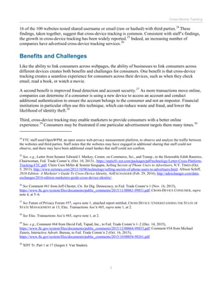 Cross-Device Tracking
5
16 of the 100 websites tested shared username or email (raw or hashed) with third parties.24
These
findings, taken together, suggest that cross-device tracking is common. Consistent with staff’s findings,
the growth in cross-device tracking has been widely reported.25
Indeed, an increasing number of
companies have advertised cross-device tracking services.26
Benefits and Challenges
Like the ability to link consumers across webpages, the ability of businesses to link consumers across
different devices creates both benefits and challenges for consumers. One benefit is that cross-device
tracking creates a seamless experience for consumers across their devices, such as when they check
email, read a book, or watch a movie.
A second benefit is improved fraud detection and account security.27
As more transactions move online,
companies can determine if a consumer is using a new device to access an account and conduct
additional authentication to ensure the account belongs to the consumer and not an impostor. Financial
institutions in particular often use this technique, which can reduce waste and fraud, and lower the
likelihood of identity theft.28
Third, cross-device tracking may enable marketers to provide consumers with a better online
experience.29
Consumers may be frustrated if one particular advertisement targets them many times.30
24
FTC staff used OpenWPM, an open source web-privacy measurement platform, to observe and analyze the traffic between
the websites and third parties. Staff notes that the websites may have engaged in additional sharing that staff could not
observe, and there may have been additional email hashes that staff could not confirm.
25
See, e.g., Letter from Senator Edward J. Markey, Comm. on Commerce, Sci., and Transp., to the Honorable Edith Ramirez,
Chairwoman, Fed. Trade Comm’n. (Oct. 10, 2013) , https://static01.nyt.com/packages/pdf/technology/Letter-Cross-Platform-
Tracking-FTC.pdf; Claire Cain Miller & Somini Sengupta, Selling Secrets of Phone Users to Advertisers, N.Y. TIMES (Oct.
5, 2013), http://www.nytimes.com/2013/10/06/technology/selling-secrets-of-phone-users-to-advertisers.html; Allison Schiff,
2016 Edition: A Marketer’s Guide To Cross-Device Identity, ADEXCHANGER (Feb. 29, 2016), http://adexchanger.com/data-
exchanges/2016-edition-marketers-guide-cross-device-identity/.
26
See Comment #61 from Jeff Chester, Ctr. for Dig. Democracy, to Fed. Trade Comm’n 1 (Nov. 16, 2015),
https://www.ftc.gov/system/files/documents/public_comments/2015/11/00061-99851.pdf; CROSS-DEVICE CONSUMER, supra
note 4, at 5–6.
27
See Future of Privacy Forum #57, supra note 1, attached report entitled, CROSS DEVICE: UNDERSTANDING THE STATE OF
STATE MANAGEMENT at 13; Elec. Transactions Ass’n #65, supra note 1, at 2.
28
See Elec. Transactions Ass’n #65, supra note 1, at 2.
29
See, e.g., Comment #64 from David Fall, Tapad, Inc., to Fed. Trade Comm’n 1–2 (Dec. 14, 2015),
https://www.ftc.gov/system/files/documents/public_comments/2015/12/00064-99853.pdf; Comment #54 from Michael
Zaneis, Interactive Advert. Bureau, to Fed. Trade Comm’n 2 (Oct. 16, 2015),
https://www.ftc.gov/system/files/documents/public_comments/2015/10/00054-98261.pdf.
30
XDT Tr. Part 1 at 17 (Jurgen J. Van Staden).
 