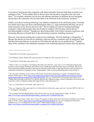Cross-Device Tracking
6
Cross-device tracking provides companies with improved metrics that may help them avoid the over-
saturation of ads.31
It also enables them to deliver more relevant ads to consumers who may want
them.32
For example, marketers can see how ads influence purchases on different devices and target
advertising to the consumers who are most likely to be interested in the advertisers’ products.33
Finally, cross-device tracking technology may enhance competition in the advertising arena. Currently,
few entities have large user bases with deterministic data (e.g., login information) that they can use to
track consumers across devices and serve ads.34
By leveraging cross-device tracking technology,
companies without deterministic data may be able to compete with first-party entities that do,35
providing insights to clients,36
forging new advertising models with a better consumer experience, and
increasing efficiency to benefit those in the advertising ecosystem, including consumers.37
However, cross-device tracking also creates privacy challenges. The first challenge is transparency.38
Because the practice of cross-device tracking is often not obvious, consumers may be surprised to find
that their browsing behavior on one device will inform the ads they see on another device.39
Indeed,
many of the consumers who submitted comments to the workshop expressed concern about the practice
31
CROSS-DEVICE CONSUMER, supra note 4, at 5.
32
See Interactive Advert. Bureau #54, supra note 29, at 2; Tapad, Inc. #64, supra note 29, at 1–2.
33
CROSS-DEVICE CONSUMER, supra note 4, at 5.
34
XDT Tr. Part 1 at 17 (Jurgen J. Van Staden); BEST PRACTICES REPORT, supra note 3, at 8 (“Although first-party data
providers, such as Google, Facebook, and Amazon, have scalable log-in data from their massive user bases, they are not
always good about sharing such data or they may be restricted in their ability to share data because of privacy policies or
contractual commitments, resulting in virtual ‘walled gardens’ when it comes to identifying users across screens.”).
35
See New Data: Publishers Look to Harness Real-Time, People-Based Marketing to Compete with Walled Gardens,
MARKET WIRED (Oct. 6, 2015), http://www.marketwired.com/press-release/new-data-publishers-look-harness-real-time-
people-based-marketing-compete-with-walled-2061424.htm. See, e.g., CROSS-DEVICE CONSUMER, supra note 4, at 10
(“Rather than restricting an advertiser to a specific data provider, DataXu leverages a blend of third-party and in-house data
to provide a choice of targeting settings that toggle between scale and accuracy.”).
36
See, e.g., CROSS-DEVICE CONSUMER, supra note 4, at 5.
37
See, e.g., Tapad, Inc. #64, supra note 29, at 2; CROSS-DEVICE CONSUMER, supra note 4, at 5. See also XDT Tr. Part 1 at
17–19 (Jurgen J. Van Staden).
38
See Comment #69 from Khaliah Barnes, Elec. Privacy Info. Ctr., to Fed. Trade Comm’n 4 (Dec. 16, 2015),
https://www.ftc.gov/system/files/documents/public_comments/2015/12/00069-99857.pdf.
39
Cf. Blase Ur et al., Smart, Useful, Scary, Creepy: Perceptions of Online Behavioral Advertising 9, SYMPOSIUM ON USABLE
PRIVACY & SEC. (2012), https://cups.cs.cmu.edu/soups/2012/proceedings/a4_Ur. See also Comment #56 from Chris
Calabrese et al., Ctr. for Democracy & Tech., to Fed. Trade Comm’n 8 (Oct. 16, 2015),
https://www.ftc.gov/system/files/documents/public_comments/2015/10/00056-99849.pdf.
 