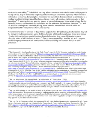 Cross-Device Tracking
7
of cross-device tracking.40
Probabilistic tracking, where consumers are tracked without having signed in
to any service, may be particularly surprising and concerning to consumers, especially where sensitive
information is involved. For example, a person may not expect that if she downloads an app related to a
medical condition in the privacy of her home, she may receive ads on other platforms related to that
condition.41
A teen who does not want her parents to know she is gay may be surprised to learn that her
browsing behavior on her mobile device informs ads that appear on the household computer.42
As with
all practices that implicate consumer privacy, when sensitive information is involved, there is a
heightened need for transparency, choice, and security.
Consumers may also be unaware of the potential scope of cross-device tracking. Such practices may not
be limited to tracking consumers across desktops, laptops, tablets and smartphones. It may also include
viewing information from smart televisions, health information from a wearable device, or even
shopping habits at brick-and-mortar stores.43
Thus, a consumer could get an ad on her work computer
related to a program she watched on television, habits revealed by her wearable device, or retail
purchases.
40
See Comment #18 from Susan Burstad, to Fed. Trade Comm’n (Apr. 20, 2015) (“I consider tracking from my devices the
most insidious of invasion of privacy issues.”), https://www.ftc.gov/policy/public-comments/2015/04/20/comment-00018;
Comment #15 from Boonie McFadden, to Fed. Trade Comm’n (Apr. 12, 2015) (“Non-consensual tracking of my internet use
must be ended. This is a gross invasion of privacy, and a violation of constitutional protections.”),
https://www.ftc.gov/policy/public-comments/2015/04/12/comment-00015; Comment #11 from Paula McMullan, to Fed.
Trade Comm’n (March 22, 2015) (“My privacy is far more important to me than providing advertisers with a way to inundate
me with more advertising. ‘Relevant’ advertising is a negative for me—not a positive.”), https://www.ftc.gov/policy/public-
comments/2015/03/22/comment-00011; Comment #10 from Ernst, to Fed. Trade Comm’n (March 20, 2015) (“I should not
have to leave my smart phone in my car when I shop in order to prevent form of [sic] this abuse.”),
https://www.ftc.gov/policy/public-comments/2015/03/20/comment-00010; Comment #62 from Myles Lewis, to Fed. Trade
Comm’n (Dec. 8, 2015) (“I find that Cross Device Tracking and its associated technologies to be a disturbing invasion of my
personal privacy.”), https://www.ftc.gov/policy/public-comments/2015/12/08/comment-00062; Comment #59 from Darin
Gordon, to Fed. Trade Comm’n (Nov. 13, 2015) (“Cross-device technology is an unwelcome invasion on consumer
privacy.”), https://www.ftc.gov/policy/public-comments/2015/11/13/comment-00059.
41
See, e.g., Amy Pittman, The Internet Thinks I’m Still Pregnant, N.Y. TIMES (Sept. 2, 2016),
http://www.nytimes.com/2016/09/04/fashion/modern-love-pregnancy-miscarriage-app-technology.html (noting the author,
when downloading and entering information into a pregnancy app, “hadn’t realized . . . the company would then share it with
marketing groups targeting new mothers.” Despite having entered the miscarriage in the app, the author explains, “As far as
the internet is concerned, my pregnancy proceeded normally and I gave birth and became a mother last month.”).
42
See, e.g., Marc Groman, No One Should Be Outed By an Ad, IAPP, (Feb. 24, 2015), https://iapp.org/news/a/nai-takes-lgbt-
stand/ (discussing how “developments in cross-device tracking mean that ads for gay events or venues could surface not only
on [a] home computer where [a consumer] originally searched for the information, but on [a] work laptop or tablet. . . . [T]he
ads could even be displayed on [the] parents’ computers, which could unknowingly be linked to [the consumer’s] PC because
they appear to be part of the same household.”).
43
See, e.g., Ctr. for Democracy & Tech. #56, supra note 39, at 2, 8; Ctr. for Dig. Democracy #61, supra note 26, at 3; CROSS-
DEVICE CONSUMER, supra note 4, at 5; Justin Civello, Completing the Picture: Offline Attribution, DRAWBRIDGE (Nov. 24,
2015), https://www.drawbridge.com/blog/p/product-updatenbspcompleting-the-picture-offline-attribution. See also DATA
BROKER REPORT, supra note 8, at 27–30; XDT Tr. Part 1 at 3–4 (Chairwoman Edith Ramirez).
 