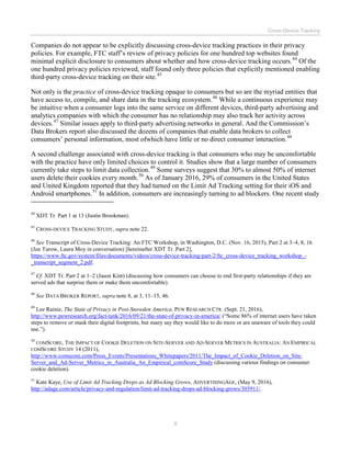 Cross-Device Tracking
8
Companies do not appear to be explicitly discussing cross-device tracking practices in their privacy
policies. For example, FTC staff’s review of privacy policies for one hundred top websites found
minimal explicit disclosure to consumers about whether and how cross-device tracking occurs.44
Of the
one hundred privacy policies reviewed, staff found only three policies that explicitly mentioned enabling
third-party cross-device tracking on their site.45
Not only is the practice of cross-device tracking opaque to consumers but so are the myriad entities that
have access to, compile, and share data in the tracking ecosystem.46
While a continuous experience may
be intuitive when a consumer logs into the same service on different devices, third-party advertising and
analytics companies with which the consumer has no relationship may also track her activity across
devices.47
Similar issues apply to third-party advertising networks in general. And the Commission’s
Data Brokers report also discussed the dozens of companies that enable data brokers to collect
consumers’ personal information, most ofwhich have little or no direct consumer interaction.48
A second challenge associated with cross-device tracking is that consumers who may be uncomfortable
with the practice have only limited choices to control it. Studies show that a large number of consumers
currently take steps to limit data collection.49
Some surveys suggest that 30% to almost 50% of internet
users delete their cookies every month.50
As of January 2016, 29% of consumers in the United States
and United Kingdom reported that they had turned on the Limit Ad Tracking setting for their iOS and
Android smartphones.51
In addition, consumers are increasingly turning to ad blockers. One recent study
44
XDT Tr. Part 1 at 13 (Justin Brookman).
45
CROSS-DEVICE TRACKING STUDY, supra note 22.
46
See Transcript of Cross-Device Tracking: An FTC Workshop, in Washington, D.C. (Nov. 16, 2015), Part 2 at 3–4, 8, 16
(Joe Turow, Laura Moy in conversation) [hereinafter XDT Tr. Part 2],
https://www.ftc.gov/system/files/documents/videos/cross-device-tracking-part-2/ftc_cross-device_tracking_workshop_-
_transcript_segment_2.pdf.
47
Cf. XDT Tr. Part 2 at 1–2 (Jason Kint) (discussing how consumers can choose to end first-party relationships if they are
served ads that surprise them or make them uncomfortable).
48
See DATA BROKER REPORT, supra note 8, at 3, 11–15, 46.
49
Lee Rainie, The State of Privacy in Post-Snowden America, PEW RESEARCH CTR. (Sept. 21, 2016),
http://www.pewresearch.org/fact-tank/2016/09/21/the-state-of-privacy-in-america/ (“Some 86% of internet users have taken
steps to remove or mask their digital footprints, but many say they would like to do more or are unaware of tools they could
use.”).
50
COMSCORE, THE IMPACT OF COOKIE DELETION ON SITE-SERVER AND AD-SERVER METRICS IN AUSTRALIA: AN EMPIRICAL
COMSCORE STUDY 14 (2011),
http://www.comscore.com/Press_Events/Presentations_Whitepapers/2011/The_Impact_of_Cookie_Deletion_on_Site-
Server_and_Ad-Server_Metrics_in_Australia_An_Empirical_comScore_Study (discussing various findings on consumer
cookie deletion).
51
Kate Kaye, Use of Limit Ad Tracking Drops as Ad Blocking Grows, ADVERTISINGAGE, (May 9, 2016),
http://adage.com/article/privacy-and-regulation/limit-ad-tracking-drops-ad-blocking-grows/303911/.
 