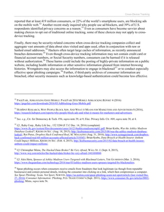 Cross-Device Tracking
9
reported that at least 419 million consumers, or 22% of the world’s smartphone users, are blocking ads
on the mobile web.52
Another recent study inquired why people use ad blockers, and 39% of U.S.
respondents identified privacy concerns as a reason.53
Even as consumers have become savvier about
making choices to opt out of traditional online tracking, some of these choices may not apply to cross-
device tracking.
Finally, there may be security-related concerns when cross-device tracking companies collect and
aggregate vast amounts of data about sites visited and apps used, often in conjunction with raw or
hashed email addresses.54
Hackers often target large caches of information, as recently announced
breaches demonstrate.55
Even though cross-device tracking information may not contain credit card or
financial account numbers, or Social Security numbers, consumers can be harmed if it is released
without authorization.56
These harms could include the posting of highly-private information on a public
website, including health information or other sensitive information gleaned from internet browsing
histories. Wrongdoers may also access the information to engage in blackmail57
or to conduct especially
effective spear phishing campaigns.58
Further, if third-party archives of consumer information are
breached, other security measures such as knowledge-based authentication could become less effective.
52
PAGEFAIR, ADBLOCKING GOES MOBILE: PAGEFAIR 2016 MOBILE ADBLOCKING REPORT 4 (2016)
https://pagefair.com/downloads/2016/05/Adblocking-Goes-Mobile.pdf.
53
HUBSPOT RESEARCH, WHY PEOPLE BLOCK ADS: AND WHAT IT MEANS FOR MARKETERS AND ADVERTISERS 8 (2016),
https://research.hubspot.com/reports/why-people-block-ads-and-what-it-means-for-marketers-and-advertisers.
54
See, e.g., Ctr. for Democracy & Tech. #56, supra note 39, at 9; Elec. Privacy Info. Ctr. #69, supra note 38, at 4.
55
Cf., Ruby Corp., Ruby Life Inc., 152 3284 (F.T.C Dec. 14, 2016) (complaint)
https://www.ftc.gov/system/files/documents/cases/161214ashleymadisoncmplt1.pdf; Brian Krebs, Was the Ashley Madison
Database Leaked?, KREBS ON SEC. (Aug. 18, 2015), http://krebsonsecurity.com/2015/08/was-the-ashley-madison-database-
leaked/; Roi Perez, Dropbox Hack Confirmed Real, SC MAGAZINE (Aug. 31, 2016), http://www.scmagazineuk.com/dropbox-
hack-confirmed-real-68-million-accounts-affected/article/519545/; Brian Krebs, Data Breach at Health Insurer Anthem
Could Impact Millions, KREBS ON SEC. (Feb. 4, 2015), http://krebsonsecurity.com/2015/02/data-breach-at-health-insurer-
anthem-could-impact-millions/.
56
Cf. Christopher Mims, The Hacked Data Broker? Be Very Afraid, WALL ST. J. (Sept. 8, 2015),
http://www.wsj.com/articles/the-hacked-data-broker-be-very-afraid-1441684860.
57
Cf. Alex Hern, Spouses of Ashley Madison Users Targeted with Blackmail Letters, THE GUARDIAN (Mar. 3, 2016),
https://www.theguardian.com/technology/2016/mar/03/ashley-madison-users-spouses-targeted-by-blackmailers.
58
Spear phishing occurs when consumers receive emails from fraudsters that look legitimate (as though from reputable
businesses) and contain personal details, tricking the consumer into clicking on a link, which then compromises a computer.
See Spear Phishing: Scam, Not Sport, NORTON, https://us.norton.com/spear-phishing-scam-not-sport/article (last visited Dec.
27, 2016); Consumer Information: Phishing, FED. TRADE COMM’N (Sept. 2011), https://www.consumer.ftc.gov/articles/0003-
phishing; Mims, supra note 56.
 