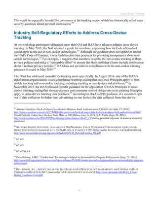 Cross-Device Tracking
10
This could be especially harmful for consumers in the banking sector, which has historically relied upon
security questions about personal information.59
Industry Self-Regulatory Efforts to Address Cross-Device
Tracking
At the workshop, participants discussed steps that NAI and DAA have taken to address cross-device
tracking. In May 2015, the NAI released a guide for members, explaining how its Code of Conduct
would apply to the use of non-cookie technologies.60
Although the guidance does not update or amend
the NAI’s Code of Conduct, it sets forth baseline best practices for providing transparency about non-
cookie technologies.61
For example, it suggests that members describe the non-cookie tracking in their
privacy policies and make a “reasonable effort” to ensure that their publisher-clients include information
about it in their privacy policies.62
NAI does not yet enforce compliance with the non-cookie tracking
guidance it issued in May 2015.63
The DAA has addressed cross-device tracking more specifically. In August 2014, one of the DAA’s
enforcement organizations issued compliance warnings stating that the DAA Principles apply to both
cookie tracking and non-cookie tracking, including tracking across devices and platforms.64
In
November 2015, the DAA released specific guidance on the application of DAA Principles to cross-
device tracking, stating that the transparency and consumer control obligations in its existing Principles
apply to cross-device tracking data practices.65
According to DAA’s 2015 guidance, if a consumer opts
out of data collection for behavioral advertising on one device, the data collected from that device
59
Antone Gonsalves, Hack of Major Data Brokers Weakens Bank Authentication, CSOONLINE (Sept. 27, 2013),
http://www.csoonline.com/article/2134006/data-protection/hack-of-major-data-brokers-weakens-bank-authentication.html;
Nicole Perlroth, Yahoo Says Hackers Stole Data on 500 Million Users in 2014, N.Y. TIMES (Sept. 22, 2016),
http://www.nytimes.com/2016/09/23/technology/yahoo-hackers.html?_r=0 (noting potential exposure of answers to security
questions).
60
NETWORK ADVERT. INITIATIVE, GUIDANCE FOR NAI MEMBERS: USE OF NON-COOKIE TECHNOLOGIES FOR INTEREST-
BASED ADVERTISING CONSISTENT WITH THE NAI CODE OF CONDUCT 2 (2015) [hereinafter GUIDANCE FOR NAI MEMBERS],
http://www.networkadvertising.org/sites/default/files/NAI_BeyondCookies_NL.pdf.
61
Id. at 2.
62
Id. at 3.
63
Id. at 2 & n.4.
64
Press Release, ASRC, “Cookie-less” Technologies Subject to Accountability Program Enforcement (Aug. 21, 2014),
http://www.bbb.org/council/news-events/news-releases/2014/08/cookie-less-technologies-subject-to-accountability-program-
enforcement.
65
DIG. ADVERT. ALL., APPLICATION OF THE SELF-REGULATORY PRINCIPLES OF TRANSPARENCY AND CONTROL TO DATA
USED ACROSS DEVICES 2 (2015) [hereinafter DAA CROSS-DEVICE GUIDANCE], http://www.aboutads.info/DAA_Cross-
Device_Guidance-Final.pdf.
 