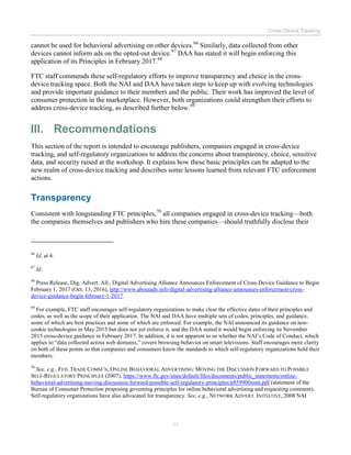 Cross-Device Tracking
11
cannot be used for behavioral advertising on other devices.66
Similarly, data collected from other
devices cannot inform ads on the opted-out device.67
DAA has stated it will begin enforcing this
application of its Principles in February 2017.68
FTC staff commends these self-regulatory efforts to improve transparency and choice in the cross-
device tracking space. Both the NAI and DAA have taken steps to keep up with evolving technologies
and provide important guidance to their members and the public. Their work has improved the level of
consumer protection in the marketplace. However, both organizations could strengthen their efforts to
address cross-device tracking, as described further below.69
III. Recommendations
This section of the report is intended to encourage publishers, companies engaged in cross-device
tracking, and self-regulatory organizations to address the concerns about transparency, choice, sensitive
data, and security raised at the workshop. It explains how these basic principles can be adapted to the
new realm of cross-device tracking and describes some lessons learned from relevant FTC enforcement
actions.
Transparency
Consistent with longstanding FTC principles,70
all companies engaged in cross-device tracking—both
the companies themselves and publishers who hire these companies—should truthfully disclose their
66
Id. at 4.
67
Id.
68
Press Release, Dig. Advert. All., Digital Advertising Alliance Announces Enforcement of Cross-Device Guidance to Begin
February 1, 2017 (Oct. 13, 2016), http://www.aboutads.info/digital-advertising-alliance-announces-enforcement-cross-
device-guidance-begin-february-1-2017.
69
For example, FTC staff encourages self-regulatory organizations to make clear the effective dates of their principles and
codes, as well as the scope of their application. The NAI and DAA have multiple sets of codes, principles, and guidance,
some of which are best practices and some of which are enforced. For example, the NAI announced its guidance on non-
cookie technologies in May 2015 but does not yet enforce it, and the DAA stated it would begin enforcing its November
2015 cross-device guidance in February 2017. In addition, it is not apparent to us whether the NAI’s Code of Conduct, which
applies to “data collected across web domains,” covers browsing behavior on smart televisions. Staff encourages more clarity
on both of these points so that companies and consumers know the standards to which self-regulatory organizations hold their
members.
70
See, e.g., FED. TRADE COMM’N, ONLINE BEHAVIORAL ADVERTISING: MOVING THE DISCUSSION FORWARD TO POSSIBLE
SELF-REGULATORY PRINCIPLES (2007), https://www.ftc.gov/sites/default/files/documents/public_statements/online-
behavioral-advertising-moving-discussion-forward-possible-self-regulatory-principles/p859900stmt.pdf (statement of the
Bureau of Consumer Protection proposing governing principles for online behavioral advertising and requesting comment).
Self-regulatory organizations have also advocated for transparency. See, e.g., NETWORK ADVERT. INITIATIVE, 2008 NAI
 
