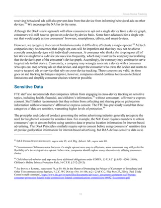 Cross-Device Tracking
15
receiving behavioral ads will also prevent data from that device from informing behavioral ads on other
devices.83
We encourage the NAI to do the same.
Although the DAA’s new approach will allow consumers to opt out a single device from a device graph,
consumers will still have to opt out on a device-by-device basis. Some have advocated for a single opt-
out that would apply across consumers’ browsers, smartphones, tablets, and smart devices.
However, we recognize that current limitations make it difficult to effectuate a single opt-out.84
Ad tech
companies may be concerned that single opt-outs will be imperfect and that they may not be able to
correctly associate devices with individual consumers. A consumer who thinks she is opting out all of
her devices might have a device she uses less frequently, which may result in the company not realizing
that the device is part of the consumer’s device graph. Accordingly, the company may continue to serve
targeted ads to that device. Conversely, a company may wrongly associate a device with a consumer
who opts out, stop serving ads on that device, and anger the consumer who owns the device and wants to
receive targeted ads or services that rely on cross-device tracking. These concerns are valid. As time
goes on and tracking techniques improve, however, companies should continue to reassess technical
limitations and simplify consumer choices wherever possible.
Sensitive Data
FTC staff also recommends that companies refrain from engaging in cross-device tracking on sensitive
topics, including health, financial, and children’s information,85
without consumers’ affirmative express
consent. Staff further recommends that they refrain from collecting and sharing precise geolocation
information without consumers’ affirmative express consent. The FTC has previously stated that these
categories of data are sensitive, warranting higher levels of protection.86
The principles and codes of conduct governing the online advertising industry generally recognize the
need for heightened consent for sensitive data. For example, the NAI Code requires members to obtain
consumers’ opt-in consent before using sensitive data or precise location information for interest-based
advertising. The DAA Principles similarly require opt-in consent before using consumers’ sensitive data
or precise geolocation information for interest-based advertising, but DAA defines sensitive data as to
83
DAA CROSS-DEVICE GUIDANCE, supra note 65, at 4; Dig. Advert. All., supra note 68.
84
Commissioner Ohlhausen notes that even if a single opt-out were easy to effectuate, some consumers may still prefer the
flexibility of a device-by-device opt-out. In her view, companies should explore many alternatives to offering consumers
choice.
85
Child-directed websites and apps may have additional obligations under COPPA, 15 U.S.C. §§ 6501–6506 (1998);
Children’s Online Privacy Protection Rule, 16 C.F.R. § 312 (2013).
86
See PRIVACY REPORT, supra note 76, at 58–60; In the Matter of Protecting the Privacy of Customers of Broadband and
Other Telecommunications Services, F.C.C. WC DOCKET NO. 16-106, at 21–23 (F.C.C. filed May 27, 2016), (Fed. Trade
Comm’n staff comment), https://www.ftc.gov/system/files/documents/advocacy_documents/comment-staff-bureau-
consumer-protection-federal-trade-commission-federal-communications-commission/160527fcccomment.pdf.
 