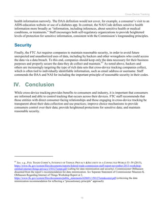 Cross-Device Tracking
16
health information narrowly. The DAA definition would not cover, for example, a consumer’s visit to an
AIDS-education website or use of a diabetes app. In contrast, the NAI Code defines sensitive health
information more broadly as “information, including inferences, about sensitive health or medical
conditions, or treatments.” Staff encourages both self-regulatory organizations to provide heightened
levels of protection for sensitive information, consistent with the Commission’s longstanding principles.
Security
Finally, the FTC Act requires companies to maintain reasonable security, in order to avoid future
unexpected and unauthorized uses of data, including by hackers and other wrongdoers who could access
the data via a data breach. To this end, companies should keep only the data necessary for their business
purposes and properly secure the data they do collect and maintain.87
As noted above, hackers and
others are increasingly targeting the type of rich data sets that cross-device tracking companies collect,
which is often tied to individually identifiable information, such as email address or username. Staff
commends the DAA and NAI for including the important principle of reasonable security in their codes.
IV. Conclusion
While cross-device tracking provides benefits to consumers and industry, it is important that consumers
are informed and able to control tracking that occurs across their devices. FTC staff recommends that
those entities with direct consumer-facing relationships and those engaging in cross-device tracking be
transparent about their data collection and use practices; improve choice mechanisms to provide
consumers control over their data; provide heightened protections for sensitive data; and maintain
reasonable security.
87
See, e.g., FED. TRADE COMM’N, INTERNET OF THINGS: PRIVACY &SECURITY IN A CONNECTED WORLD 33–39 (2015),
https://www.ftc.gov/system/files/documents/reports/federal-trade-commission-staff-report-november-2013-workshop-
entitled-internet-things-privacy/150127iotrpt.pdf (calling for data minimization and security). Commissioner Ohlhausen
dissented from the report’s recommendation for data minimization. See Separate Statement of Commissioner Maureen K.
Ohlhausen Regarding Internet of Things Workshop Report at 2,
https://www.ftc.gov/system/files/documents/public_statements/620691/150127iotmkostmt.pdf (criticizing the data
minimization recommendation for reflecting a “precautionary principle” approach).
 