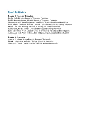 Report Contributors
Bureau of Consumer Protection
Jessica Rich, Director, Bureau of Consumer Protection
Daniel Kaufman, Deputy Director, Bureau of Consumer Protection
Maneesha Mithal, Associate Director, Division of Privacy and Identity Protection
Laura Riposo VanDruff, Assistant Director, Division of Privacy and Identity Protection
Megan Cox, Staff Attorney, Division of Privacy and Identity Protection
Ryan Mehm, Staff Attorney, Division of Privacy and Identity Protection
Justin Brookman, Policy Director, Office of Technology Research and Investigation
Aaron Alva, Tech Policy Fellow, Office of Technology Research and Investigation
Bureau of Economics
Andrew E. Stivers, Deputy Director, Bureau of Economics
Janis K. Pappalardo, Assistant Director, Bureau of Economics
Timothy P. Daniel, Deputy Assistant Director, Bureau of Economics
 