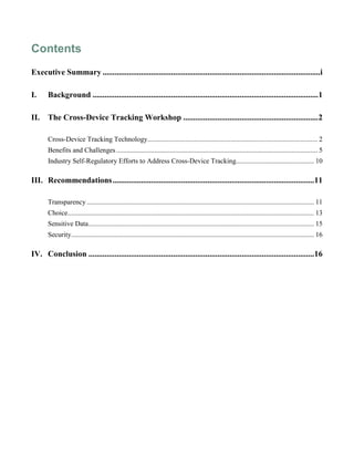 Contents
Executive Summary ............................................................................................................i
I. Background ................................................................................................................1
II. The Cross-Device Tracking Workshop ...................................................................2
Cross-Device Tracking Technology.................................................................................................. 2
Benefits and Challenges.................................................................................................................... 5
Industry Self-Regulatory Efforts to Address Cross-Device Tracking............................................. 10
III. Recommendations....................................................................................................11
Transparency................................................................................................................................... 11
Choice.............................................................................................................................................. 13
Sensitive Data.................................................................................................................................. 15
Security............................................................................................................................................ 16
IV. Conclusion ................................................................................................................16
 