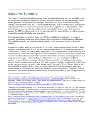 Cross-Device Tracking
i
Executive Summary
The Federal Trade Commission has examined online behavioral advertising since the mid-1990s, when
the internet first emerged as a commercial medium. Since then, the FTC has hosted workshops, issued
reports, promoted self-regulation, and developed principles for the online behavioral advertising
industry. Throughout this time, the FTC has worked to keep pace with new technological developments
in this area, from the use of cookies to track consumers’ browsing behavior, to the use of non-cookie
technologies, to cross-app tracking, and now, to the tracking of consumers across their numerous
devices. The FTC’s workshop on cross-device tracking is part of a series of efforts to explore emerging
issues in the area of online behavioral advertising.
Cross-device tracking occurs when platforms, publishers, and ad tech companies try to connect a
consumer’s activity across her smartphones, tablets, desktop computers, and other connected devices.
The goal of cross-device tracking is to enable companies to link a consumer’s behavior across her
devices.
Cross-device tracking serves several purposes. It can enable consumers to log into their email or social
media accounts from multiple devices and have a seamless experience. It can also allow consumers to
“maintain state,” so they can pick up where they left off in a book or movie that they were viewing on a
different device. Cross-device tracking also facilitates companies’ efforts to prevent fraud, as they learn
which devices typically access consumers’ accounts.1
For instance, if there is an unrecognized device, a
company can take steps—such as sending an authentication code to an email address or phone
number—to ensure that the new device belongs to the consumer who is trying to access an existing
account. Finally, companies can analyze an individual consumer’s activities based not only on her habits
on one browser or device, but on her entire “device graph”—the map of devices that are linked to her,
her household, or her other devices. Often, companies combine the information from a consumer’s
device graph with offline behavior, such as purchases at brick-and-mortar stores.2
Companies then can
use this data for analytics or personalized advertising. Cross-device tracking is most easily performed by
1
See Comment #65 from Scott Talbott, Elec. Transactions Ass’n, to Fed. Trade Comm’n 2 (Dec. 16, 2015),
https://www.ftc.gov/system/files/documents/public_comments/2015/12/00065-99852.pdf; Comment #57 from Jules
Polonetsky, Future of Privacy Forum, to Fed. Trade Comm’n, attached report entitled, CROSS DEVICE: UNDERSTANDING THE
STATE OF STATE MANAGEMENT 13 (Oct. 16, 2015),
https://www.ftc.gov/system/files/documents/public_comments/2015/10/00057-98264.pdf.
2
Transcript of Cross-Device Tracking: An FTC Workshop, in Washington, D.C. (Nov. 16, 2015), Part 1 at 3–4 (Chairwoman
Edith Ramirez) [hereinafter XDT Tr. Part 1], https://www.ftc.gov/system/files/documents/videos/cross-device-tracking-part-
1/ftc_cross-device_tracking_workshop_-_transcript_segment_1.pdf; Jessica Rich, Dir. of the Bureau of Consumer Prot., Fed.
Trade Comm’n, Beyond Cookies: Privacy Lessons for Online Advertising, at AdExchanger Industry Preview (Jan. 21, 2015),
at 2 [hereinafter Beyond Cookies],
https://www.ftc.gov/system/files/documents/public_statements/620061/150121beyondcookies.pdf. See, e.g., Allison Schiff,
LiveRamp’s On a Quest for the Unified Customer ID—and It’s Adding Probabilistic Data Matching as One Option to Get
There, ADEXCHANGER (Nov. 12, 2015), http://adexchanger.com/data-exchanges/liveramps-on-a-quest-for-the-unified-
customer-id-and-its-using-probabilistic-data-to-get-there/ (discussing one entity’s effort to bring “offline data into the digital
environment”).
 