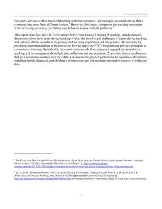 Cross-Device Tracking
ii
first-party services with a direct relationship with the consumer—for example, an email service that a
consumer logs onto from different devices.3
However, third-party companies are tracking consumers
with increasing accuracy, correlating user behavior across multiple platforms.4
This report describes the FTC’s November 2015 Cross-Device Tracking Workshop, which included
discussions about how cross-device tracking works, the benefits and challenges of cross-device tracking,
and industry efforts to address the privacy and security implications of this practice. It concludes by
providing recommendations to businesses on how to apply the FTC’s longstanding privacy principles to
cross-device tracking. Specifically, the report recommends that companies engaged in cross-device
tracking: (1) be transparent about their data collection and use practices; (2) provide choice mechanisms
that give consumers control over their data; (3) provide heightened protections for sensitive information,
including health, financial, and children’s information; and (4) maintain reasonable security of collected
data.
3
See COAL. FOR INNOVATIVE MEDIA MEASUREMENT, BEST PRACTICES IN CROSS-DEVICE AND CROSS-CHANNEL IDENTITY
MEASUREMENT 7 (2016) [hereinafter BEST PRACTICES REPORT], http://cimm-us.org/wp-
content/uploads/2012/07/CIMM_Best-Practices-in-Cross-Device-and-Cross-Channel-Identity-Measurement.pdf.
4
Cf. DATAXU, UNDERSTANDING TODAY’S CROSS-DEVICE CONSUMER: UNLOCKING THE POWER OF DATA SCIENCE &
ANALYTICS TO ENGAGE PEOPLE, NOT DEVICES 5 (2016) [hereinafter CROSS-DEVICE CONSUMER],
http://go.dataxu.com/t9Lm1Y0EQc0zh00FM80004a (discussing advertisers’ increasing ability to track users across devices).
 