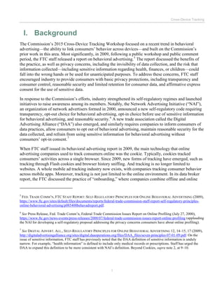 Cross-Device Tracking
1
I. Background
The Commission’s 2015 Cross-Device Tracking Workshop focused on a recent trend in behavioral
advertising—the ability to link consumers’ behavior across devices—and built on the Commission’s
prior work in this area. Most significantly, in 2009, following a public workshop and public comment
period, the FTC staff released a report on behavioral advertising.5
The report discussed the benefits of
the practice, as well as privacy concerns, including the invisibility of data collection, and the risk that
information collected—including sensitive information regarding health, finances, or children—could
fall into the wrong hands or be used for unanticipated purposes. To address these concerns, FTC staff
encouraged industry to provide consumers with basic privacy protections, including transparency and
consumer control, reasonable security and limited retention for consumer data, and affirmative express
consent for the use of sensitive data.
In response to the Commission’s efforts, industry strengthened its self-regulatory regimes and launched
initiatives to raise awareness among its members. Notably, the Network Advertising Initiative (“NAI”),
an organization of network advertisers formed in 2000, announced a new self-regulatory code requiring
transparency, opt-out choice for behavioral advertising, opt-in choice before use of sensitive information
for behavioral advertising, and reasonable security.6
A new trade association called the Digital
Advertising Alliance (“DAA”) also emerged, and similarly requires companies to inform consumers of
data practices, allow consumers to opt out of behavioral advertising, maintain reasonable security for the
data collected, and refrain from using sensitive information for behavioral advertising without
consumers’ opt-in consent.7
When FTC staff issued its behavioral advertising report in 2009, the main technology that online
advertising companies used to track consumers online was the cookie. Typically, cookies tracked
consumers’ activities across a single browser. Since 2009, new forms of tracking have emerged, such as
tracking through Flash cookies and browser history sniffing. And tracking is no longer limited to
websites. A whole mobile ad tracking industry now exists, with companies tracking consumer behavior
across mobile apps. Moreover, tracking is not just limited to the online environment. In its data broker
report, the FTC discussed the practice of “onboarding,” where companies combine offline and online
5
FED. TRADE COMM’N, FTC STAFF REPORT: SELF-REGULATORY PRINCIPLES FOR ONLINE BEHAVIORAL ADVERTISING (2009),
https://www.ftc.gov/sites/default/files/documents/reports/federal-trade-commission-staff-report-self-regulatory-principles-
online-behavioral-advertising/p085400behavadreport.pdf.
6
See Press Release, Fed. Trade Comm’n, Federal Trade Commission Issues Report on Online Profiling (July 27, 2000),
https://www.ftc.gov/news-events/press-releases/2000/07/federal-trade-commission-issues-report-online-profiling (applauding
the NAI for developing a self-regulatory proposal addressing the privacy concerns consumers have about online profiling).
7
See DIGITAL ADVERT. ALL., SELF-REGULATORY PRINCIPLES FOR ONLINE BEHAVIORAL ADVERTISING 12, 14–15, 17 (2009),
http://digitaladvertisingalliance.org/sites/digital.daaoperations.org/files/DAA_files/seven-principles-07-01-09.pdf. On the
issue of sensitive information, FTC staff has previously noted that the DAA definition of sensitive information is unduly
narrow. For example, “health information” is defined to include only medical records or prescriptions. Staff has urged the
DAA to expand this definition to be more consistent with NAI’s definition. Beyond Cookies, supra note 2, at 9–10.
 