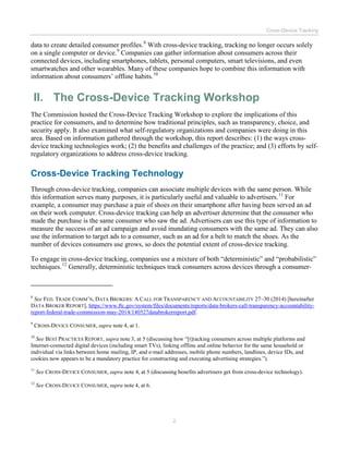 Cross-Device Tracking
2
data to create detailed consumer profiles.8
With cross-device tracking, tracking no longer occurs solely
on a single computer or device.9
Companies can gather information about consumers across their
connected devices, including smartphones, tablets, personal computers, smart televisions, and even
smartwatches and other wearables. Many of these companies hope to combine this information with
information about consumers’ offline habits.10
II. The Cross-Device Tracking Workshop
The Commission hosted the Cross-Device Tracking Workshop to explore the implications of this
practice for consumers, and to determine how traditional principles, such as transparency, choice, and
security apply. It also examined what self-regulatory organizations and companies were doing in this
area. Based on information gathered through the workshop, this report describes: (1) the ways cross-
device tracking technologies work; (2) the benefits and challenges of the practice; and (3) efforts by self-
regulatory organizations to address cross-device tracking.
Cross-Device Tracking Technology
Through cross-device tracking, companies can associate multiple devices with the same person. While
this information serves many purposes, it is particularly useful and valuable to advertisers.11
For
example, a consumer may purchase a pair of shoes on their smartphone after having been served an ad
on their work computer. Cross-device tracking can help an advertiser determine that the consumer who
made the purchase is the same consumer who saw the ad. Advertisers can use this type of information to
measure the success of an ad campaign and avoid inundating consumers with the same ad. They can also
use the information to target ads to a consumer, such as an ad for a belt to match the shoes. As the
number of devices consumers use grows, so does the potential extent of cross-device tracking.
To engage in cross-device tracking, companies use a mixture of both “deterministic” and “probabilistic”
techniques.12
Generally, deterministic techniques track consumers across devices through a consumer-
8
See FED. TRADE COMM’N, DATA BROKERS: A CALL FOR TRANSPARENCY AND ACCOUNTABILITY 27–30 (2014) [hereinafter
DATA BROKER REPORT], https://www.ftc.gov/system/files/documents/reports/data-brokers-call-transparency-accountability-
report-federal-trade-commission-may-2014/140527databrokerreport.pdf.
9
CROSS-DEVICE CONSUMER, supra note 4, at 1.
10
See BEST PRACTICES REPORT, supra note 3, at 5 (discussing how “[t]racking consumers across multiple platforms and
Internet-connected digital devices (including smart TVs), linking offline and online behavior for the same household or
individual via links between home mailing, IP, and e-mail addresses, mobile phone numbers, landlines, device IDs, and
cookies now appears to be a mandatory practice for constructing and executing advertising strategies.”).
11
See CROSS-DEVICE CONSUMER, supra note 4, at 5 (discussing benefits advertisers get from cross-device technology).
12
See CROSS-DEVICE CONSUMER, supra note 4, at 6.
 