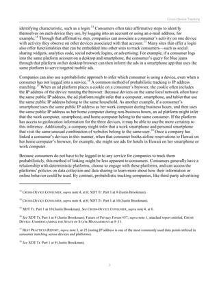 Cross-Device Tracking
3
identifying characteristic, such as a login.13
Consumers often take affirmative steps to identify
themselves on each device they use, by logging into an account or using an e-mail address, for
example.14
Through that affirmative step, companies can associate a consumer’s activity on one device
with activity they observe on other devices associated with that account.15
Many sites that offer a login
also offer functionalities that can be embedded into other sites to track consumers—such as social
sharing widgets, analytics code, social network logins, or advertising. For example, if a consumer logs
into the same platform account on a desktop and smartphone, the consumer’s query for blue jeans
through that platform on her desktop browser can then inform the ads in a smartphone app that uses the
same platform to serve targeted mobile ads.
Companies can also use a probabilistic approach to infer which consumer is using a device, even when a
consumer has not logged into a service.16
A common method of probabilistic tracking is IP address
matching.17
When an ad platform places a cookie on a consumer’s browser, the cookie often includes
the IP address of the device running the browser. Because devices on the same local network often have
the same public IP address, the ad platform might infer that a computer, smartphone, and tablet that use
the same public IP address belong to the same household. As another example, if a consumer’s
smartphone uses the same public IP address as her work computer during business hours, and then uses
the same public IP address as her home computer during non-business hours, an ad platform might infer
that the work computer, smartphone, and home computer belong to the same consumer. If the platform
has access to geolocation information for the three devices, it may be able to ascribe more certainty to
this inference. Additionally, a company might infer that a work smartphone and personal smartphone
that visit the same unusual combination of websites belong to the same user.18
Once a company has
linked a consumer’s devices in this manner, when that consumer books airline reservations to Hawaii on
her home computer’s browser, for example, she might see ads for hotels in Hawaii on her smartphone or
work computer.
Because consumers do not have to be logged in to any service for companies to track them
probabilisticly, this method of linking might be less apparent to consumers. Consumers generally have a
relationship with deterministic platforms, choose to engage with these platforms, and can access the
platforms’ policies on data collection and data sharing to learn more about how their information or
online behavior could be used. By contrast, probabilistic tracking companies, like third-party advertising
13
CROSS-DEVICE CONSUMER, supra note 4, at 6; XDT Tr. Part 1 at 9 (Justin Brookman).
14
CROSS-DEVICE CONSUMER, supra note 4, at 6; XDT Tr. Part 1 at 10 (Justin Brookman).
15
XDT Tr. Part 1 at 10 (Justin Brookman). See CROSS-DEVICE CONSUMER, supra note 4, at 6.
16
See XDT Tr. Part 1 at 9 (Justin Brookman); Future of Privacy Forum #57, supra note 1, attached report entitled, CROSS
DEVICE: UNDERSTANDING THE STATE OF STATE MANAGEMENT at 9–11.
17
BEST PRACTICES REPORT, supra note 3, at 15 (noting IP address is one of the most commonly used data points utilized in
consumer matching across devices and platforms).
18
See XDT Tr. Part 1 at 9 (Justin Brookman).
 