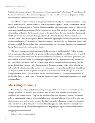 Federal Trade Commission 
legislation in this area to improve the transparency of industry practices.4 Following the Privacy Report, the 
Commission determined that, despite some progress, too little was still known about the practices of data 
brokers and that further examination was needed. 
To further the objective of increased transparency, in December 2012, the Commission initiated a study 
of data broker practices. It issued identical Orders to File Special Reports (“Orders”) under section 6(b) of 
the Federal Trade Commission Act5 to nine data brokers seeking information about their data collection and 
use practices, as well as any tools provided to consumers to control these practices. Appendix A is a copy of 
the text of the Orders that the Commission issued to the data brokers. The nine data brokers that received 
the Orders are Acxiom, Corelogic, Datalogix, eBureau, ID Analytics, Intelius, PeekYou, Rapleaf, and 
Recorded Future. The Orders requested detailed information regarding the data brokers’ practices, including 
the nature and sources of consumer data they collect; how they use, maintain, and disseminate the data; and 
the extent to which the data brokers allow consumers to access and correct data about them or to opt out of 
having their personal information sold or shared. 
This report summarizes the information provided in response to the Commission’s Orders, including 
information gathered through follow-up questions and meetings and publicly available sources. In general, 
the data brokers collect information about consumers from a wide variety of commercial, government, and 
other publicly available sources. In developing their products, the data brokers use not only the raw data 
they obtain from these sources, such as a person’s name, address, home ownership status, or age, but also 
certain derived data, which they infer about consumers. For example, a data broker might infer that an 
individual with a boating license has an interest in boating, that a consumer has a technology interest based 
on the purchase of a “Wired” magazine subscription, or that a consumer who has bought two Ford cars 
has loyalty to that brand. The data brokers use this actual and derived data to create three main kinds of 
products for clients in a wide variety of industries: marketing products, risk mitigation products, and people 
search products. 
Marketing Products 
Five of the data brokers studied sell marketing products, which assist clients in a variety of ways. For 
example, businesses can purchase their customers’ email addresses from data brokers so that they can 
send email solicitations to them. They can also purchase information about their customers’ interests in 
order to market specific products to them, including using consumers’ offline activities to determine what 
advertisements to serve them on the Internet. The data brokers also sell analytics products. For instance, 
some data brokers analyze their client’s customer data and suggest the media channel to use to advertise 
a particular product (e.g., online or newspapers) and/or the geographic region where the advertisements 
4 Id. at 69. 
5 15 U.S.C. § 46(b). See also Appendix A. 
ii 
 