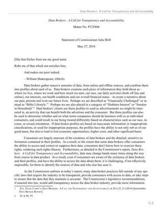 Data Brokers: A Call for Transparency and Accountability 
Data Brokers: A Call for Transparency and Accountability 
Matter No. P125404 
Statement of Commissioner Julie Brill 
May 27, 2014 
[H]e that filches from me my good name 
Robs me of that which not enriches him, 
And makes me poor indeed. 
– William Shakespeare, Othello 
Data brokers gather massive amounts of data, from online and offline sources, and combine them 
into profiles about each of us. Data brokers examine each piece of information they hold about us – 
where we live, where we work and how much we earn, our race, our daily activities (both off line and 
online), our interests, our health conditions and our overall financial status – to create a narrative about 
our past, present and even our future lives. Perhaps we are described as “Financially Challenged” or in-stead 
as “Bible Lifestyle.”1 Perhaps we are also placed in a category of “Diabetes Interest” or “Smoker 
in Household.”2 Data brokers’ clients use these profiles to send us advertisements we might be inter-ested 
in, an activity that can benefit both the advertiser and the consumer. But these profiles can also 
be used to determine whether and on what terms companies should do business with us as individual 
consumers, and could result in our being treated differently based on characteristics such as our race, in-come, 
or sexual orientation. If data broker profiles are based on inaccurate information or inappropriate 
classifications, or used for inappropriate purposes, the profiles have the ability to not only rob us of our 
good name, but also to lead to lost economic opportunities, higher costs, and other significant harm. 
Consumers are largely unaware of the existence of data brokers and the detailed, sensitive in-formation 
contained in their profiles. As a result, to the extent that some data brokers offer consumers 
the ability to access and correct or suppress their data, consumers don’t know how to exercise these 
rights, rendering such rights illusory. Furthermore, as detailed in the Commission’s report, Data Bro-kers: 
A Call for Transparency and Accountability, data may change hands many times along the way 
from source to data product. As a result, even if consumers are aware of the existence of data brokers 
and their profiles, and have the ability to access the data about them, it is challenging, if not effectively 
impossible, for them to identify the sources of data and who else has seen it. 
As the Commission outlines in today’s report, many data broker practices fall outside of any spe-cific 
laws that require the industry to be transparent, provide consumers with access to data, or take steps 
to ensure that the data that they maintain is accurate. The Commission’s legislative recommendations, 
if enacted into law, would add transparency across the data broker industry, provide more information 
1 Fed. Trade Comm’n, Data Brokers: A Call for Transparency and Accountability at 20 n.52, 21 (2014) [hereinafter 
Data Broker Report]. 
2 Id. at 46, 55. 
C-3 
 