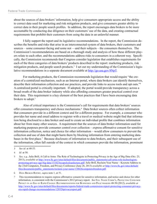 Federal Trade Commission 
about the sources of data brokers’ information, help give consumers appropriate access and the ability 
to correct data used for marketing and risk mitigation products, and give consumers greater ability to 
correct data in their people search profiles. In addition, the report encourages data brokers to be more 
accountable by conducting due diligence on their customers’ use of the data, and creating contractual 
requirements that prohibit their customers from using the data in an unlawful manner. 
I fully support the report and its legislative recommendations. In the report, the Commission de-scribes 
the benefits and risks that arise in an interconnected system of data brokers, their customers and 
sources – some consumer-facing and some not —and their subjects – the consumers themselves. The 
Commission’s recommendations are based on a thorough study and analysis of how these different play-ers 
relate to each other, and the recommendations address risks to consumers in a coherent way. Specifi-cally, 
the Commission recommends that Congress consider legislation that establishes requirements for 
each of the three categories of data brokers’ products described in the report: marketing products, risk 
mitigation products, and people search products.3 I set out my understanding of the Commission’s legis-lative 
recommendations in a separate document available at http://go.usa.gov/8NpT. 
For marketing products, the Commission recommends legislation that would require “the cre-ation 
of a centralized mechanism, such as an Internet portal, where data brokers can identify themselves, 
describe their information collection and use practices, and provide links to access tools and opt outs.”4 
A centralized portal is critically important. If adopted, the portal would provide transparency across a 
broad swath of the data broker industry while also affording consumers greater practical control over 
their data. This requirement is a key element of the best practices that I have been encouraging data 
brokers to adopt.5 
Also of critical importance is the Commission’s call for requirements that data brokers’ sources 
offer consumers transparency and choice mechanisms.6 Data broker sources often collect information 
that consumers provide in a different context and for a different purpose. For example, a consumer who 
provides her name and email address to register with a travel or medical website might find that informa-tion 
being disclosed to a data broker and used to create an individual profile that combines information 
about her from many other sources. A requirement that the sources of data broker information used for 
marketing purposes provide consumer control over collection – express affirmative consent for sensitive 
information collection, notice and choice for other information – would allow consumers to prevent the 
collection and use of data that might harm them by blocking information from entering marketing data-bases 
in the first place.7 Because disclosure of information to data brokers, and their subsequent use of 
the information, often fall outside of the context in which consumers provide the information, prominent 
3 See id. at 48-53. 
4 Id. at 50. 
5 See, e.g., Julie Brill, A Call to Arms: The Role of Technologists in Protecting Privacy in the Age of Big Data (Oct. 23, 
2013), available at http://www.ftc.gov/sites/default/files/documents/public_statements/call-arms-role-technologists-protecting- 
privacy-age-big-data/131023nyupolysloanlecture.pdf; Julie Brill, Reclaim Your Name – Keynote Address to 
the 23rd Computers, Freedom, and Privacy Conference (June 26, 2013) available at http://www.ftc.gov/sites/default/ 
files/documents/public_statements/reclaim-your-name/130626computersfreedom.pdf. 
6 Data Broker Report, supra note 1, at 51. 
7 This recommendation to require express affirmative consent for sensitive information, and notice and choice for other 
information, is consistent with the Commission’s 2012 privacy report. See Fed. Trade Comm’n, Protecting Consumer 
Privacy in an Era of Rapid Change: Recommendations for Businesses and Policymakers 48-50 (2012), available at 
http://www.ftc.gov/sites/default/files/documents/reports/federal-trade-commission-report-protecting-consumer-privacy-era- 
rapid-change-recommendations/120326privacyreport.pdf. 
C-4 
 