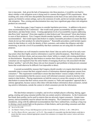 Data Brokers: A Call for Transparency and Accountability 
tion is inaccurate. And, given the lack of transparency into these practices, it would be very hard to 
detect whether a risk mitigation score is being used in a manner that triggers FCRA requirements. More 
troubling still, some of the laws that prohibit discrimination on the basis of race and certain other cat-egories 
are limited to certain settings, such as the extension of credit, and do not include marketing and 
risk mitigation. Thus, existing anti-discrimination laws may leave significant gaps where risk mitigation 
products are concerned. 
To close these gaps, I urge Congress to consider legislation provisions – in addition to the provi-sions 
recommended by the Commission – that would create greater accountability for data suppliers, 
data brokers, and data broker clients. Creating appropriate levels of accountability requires addressing 
data flows both “upstream” (from data suppliers to data brokers) and “downstream” (from data brokers 
to users of their products). First, Congress should consider legislation – and not merely a best practice 
recommendation – that would require data brokers to employ reasonable procedures to ensure that their 
clients do not use their products for unlawful purposes.20 Reasonable procedures could include require-ments 
for data brokers to verify the identity of their customers, and conduct due diligence and other 
monitoring, to provide a level of accountability that their customers are not using data for unlawful 
purposes. 
Data brokers are well-situated to monitor their clients’ data use and to be part of an early warn-ing 
system when their highly sensitive information is used for unlawful purposes. Data brokers inter-face 
directly with their clients, and can assess their clients’ ability to comply with existing prohibitions 
on discrimination. Requiring the data brokers to monitor their clients use will create a system whereby 
consumers are not required to bear the entire burden of managing all privacy risk associated with data 
brokers’ profiles,21 and will allow those who are best situated to spot problems to help prevent consumer 
harms that would otherwise be difficult if not impossible to detect. 
A second accountability measure that Congress should consider is to require data brokers to take 
reasonable steps to ensure that their original sources of information obtained appropriate consent from 
consumers.22 This requirement would help to ensure that data brokers’ sources comply with the Com-mission’s 
recommendation that the sources secure well-informed consumer consent to disclose infor-mation 
to data brokers. Placing requirements on both the sources to secure this consent as well as the 
data brokers to ensure that their sources secure this consent is a “belts and suspenders” approach that is 
entirely appropriate, because sources often share with data brokers information about consumers, includ-ing 
sensitive information, outside the context in which consumers provide the information. 
***** 
The data broker enterprise is complex, and involves multiple players collecting, sharing, aggre-gating, 
creating and using consumer profiles that can contain sensitive information. As the Commission 
has found, these profiles can be used in contexts that can adversely impact consumers. Greater trans-parency 
and accountability must be infused into this enterprise. The Commission’s legislative recom-mendations, 
along with the additional recommendations that I have outlined here, would go a long way 
to shining a much needed light on the practices of data brokers, and to providing consumers and other 
20 See id. at 56 n.108. 
21 See Daniel J. Solove, Privacy Self-Management and the Consent Dilemma, 126 Harv. L. Rev. 1880 (2013). 
22 See Data Broker Report, supra note 1, at 52 n.91. One example of a reasonable step that data brokers could take to 
ensure that their sources obtained appropriate consent from consumers is to inspect their sources’ notices and choice 
mechanisms. 
C-7 
 