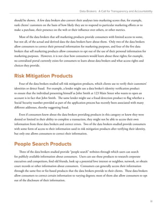 Data Brokers: A Call for Transparency and Accountability 
should be shown. A few data brokers also convert their analyses into marketing scores that, for example, 
rank clients’ customers on the basis of how likely they are to respond to particular marketing efforts or to 
make a purchase, their presence on the web or their influence over others, or other metrics. 
Most of the data brokers that sell marketing products provide consumers with limited access to some, 
but not all, of the actual and derived data the data brokers have about them. Only two of the data brokers 
allow consumers to correct their personal information for marketing purposes, and four of the five data 
brokers that sell marketing products allow consumers to opt out of the use of their personal information for 
marketing purposes. However, it is not clear how consumers would learn about these rights; for example, 
no centralized portal currently exists for consumers to learn about data brokers and what access rights and 
choices they provide. 
Risk Mitigation Products 
Four of the data brokers studied sell risk mitigation products, which clients use to verify their customers’ 
identities or detect fraud. For example, a lender might use a data broker’s identity verification product 
to ensure that the individual presenting himself as John Smith at 123 Main Street who wants to open an 
account is in fact that John Smith. The same lender might use a fraud detection product to flag whether a 
Social Security number provided as part of the application process has recently been associated with many 
different addresses, thereby suggesting fraud. 
Even if consumers knew about the data brokers providing products in this category or knew they were 
denied or limited in their ability to complete a transaction, they might not be able to access their own 
information from these data brokers and correct errors. Two of the data brokers studied provide consumers 
with some form of access to their information used in risk mitigation products after verifying their identity, 
but only one allows consumers to correct their information. 
People Search Products 
Three of the data brokers studied provide “people search” websites through which users can search 
for publicly available information about consumers. Users can use these products to research corporate 
executives and competitors, find old friends, look up a potential love interest or neighbor, network, or obtain 
court records or other information about consumers. Consumers can generally access their information 
through the same free or fee-based products that the data brokers provide to their clients. These data brokers 
allow consumers to correct certain information to varying degrees; most of them also allow consumers to opt 
out of the disclosure of their information. 
iii 
 