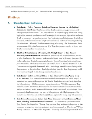 Federal Trade Commission 
Based on the information obtained, the Commission makes the following findings. 
Findings 
1. Characteristics of the Industry 
⊲⊲ Data Brokers Collect Consumer Data from Numerous Sources, Largely Without 
Consumers’ Knowledge: Data brokers collect data from commercial, government, and 
other publicly available sources. Data collected could include bankruptcy information, voting 
registration, consumer purchase data, web browsing activities, warranty registrations, and other 
details of consumers’ everyday interactions. Data brokers do not obtain this data directly from 
consumers, and consumers are thus largely unaware that data brokers are collecting and using 
this information. While each data broker source may provide only a few data elements about 
a consumer’s activities, data brokers can put all of these data elements together to form a more 
detailed composite of the consumer’s life. 
⊲⊲ The Data Broker Industry is Complex, with Multiple Layers of Data Brokers 
Providing Data to Each Other: Data brokers provide data not only to end-users, but also 
to other data brokers. The nine data brokers studied obtain most of their data from other data 
brokers rather than directly from an original source. Some of those data brokers may in turn 
have obtained the information from other data brokers. Seven of the nine data brokers in the 
Commission’s study provide data to each other. Accordingly, it would be virtually impossible 
for a consumer to determine how a data broker obtained his or her data; the consumer would 
have to retrace the path of data through a series of data brokers. 
⊲⊲ Data Brokers Collect and Store Billions of Data Elements Covering Nearly Every 
U.S. Consumer: Data brokers collect and store a vast amount of data on almost every U.S. 
household and commercial transaction. Of the nine data brokers, one data broker’s database 
has information on 1.4 billion consumer transactions and over 700 billion aggregated data 
elements; another data broker’s database covers one trillion dollars in consumer transactions; 
and yet another data broker adds three billion new records each month to its databases. Most 
importantly, data brokers hold a vast array of information on individual consumers. For 
example, one of the nine data brokers has 3000 data segments for nearly every U.S. consumer. 
⊲⊲ Data Brokers Combine and Analyze Data About Consumers to Make Inferences About 
Them, Including Potentially Sensitive Inferences: Data brokers infer consumer interests 
from the data that they collect. They use those interests, along with other information, to place 
consumers in categories. Some categories may seem innocuous such as “Dog Owner,” “Winter 
Activity Enthusiast,” or “Mail Order Responder.” Potentially sensitive categories include those 
iv 
 