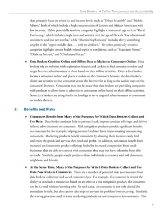 Data Brokers: A Call for Transparency and Accountability 
that primarily focus on ethnicity and income levels, such as “Urban Scramble” and “Mobile 
Mixers,” both of which include a high concentration of Latinos and African Americans with 
low incomes. Other potentially sensitive categories highlight a consumer’s age such as “Rural 
Everlasting,” which includes single men and women over the age of 66 with “low educational 
attainment and low net worths,” while “Married Sophisticates” includes thirty-something 
couples in the “upper-middle class . . . with no children.” Yet other potentially sensitive 
categories highlight certain health-related topics or conditions, such as “Expectant Parent,” 
“Diabetes Interest,” and “Cholesterol Focus.” 
⊲⊲ Data Brokers Combine Online and Offline Data to Market to Consumers Online: Data 
brokers rely on websites with registration features and cookies to find consumers online and 
target Internet advertisements to them based on their offline activities. Once a data broker 
locates a consumer online and places a cookie on the consumer’s browser, the data broker’s 
client can advertise to that consumer across the Internet for as long as the cookie stays on the 
consumer’s browser. Consumers may not be aware that data brokers are providing companies 
with products to allow them to advertise to consumers online based on their offline activities. 
Some data brokers are using similar technology to serve targeted advertisements to consumers 
on mobile devices. 
2. Benefits and Risks 
⊲⊲ Consumers Benefit from Many of the Purposes for Which Data Brokers Collect and 
Use Data: Data broker products help to prevent fraud, improve product offerings, and deliver 
tailored advertisements to consumers. Risk mitigation products provide significant benefits 
to consumers by, for example, helping prevent fraudsters from impersonating unsuspecting 
consumers. Marketing products benefit consumers by allowing them to more easily find 
and enjoy the goods and services they need and prefer. In addition, consumers benefit from 
increased and innovative product offerings fueled by increased competition from small 
businesses that are able to connect with consumers they may not have otherwise been able 
to reach. Similarly, people search products allow individuals to connect with old classmates, 
neighbors, and friends. 
⊲⊲ At the Same Time, Many of the Purposes for Which Data Brokers Collect and Use 
Data Pose Risks to Consumers: There are a number of potential risks to consumers from 
data brokers’ collection and use of consumer data. For example, if a consumer is denied the 
ability to conclude a transaction based on an error in a risk mitigation product, the consumer 
can be harmed without knowing why. In such cases, the consumer is not only denied the 
immediate benefit, but also cannot take steps to prevent the problem from recurring. Similarly, 
the scoring processes used in some marketing products are not transparent to consumers. This 
v 
 