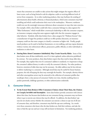 Federal Trade Commission 
means that consumers are unable to take actions that might mitigate the negative effects of 
lower scores, such as being limited to ads for subprime credit or receiving different levels of 
service from companies. As to other marketing products, they may facilitate the sending of 
advertisements about health, ethnicity, or financial products, which some consumers may find 
troubling and which could undermine their trust in the marketplace. Moreover, marketers 
could even use the seemingly innocuous inferences about consumers in ways that raise concerns. 
For example, while a data broker could infer that a consumer belongs in a data segment for 
“Biker Enthusiasts,” which would allow a motorcycle dealership to offer the consumer coupons, 
an insurance company using that same segment might infer that the consumer engages in 
risky behavior. Similarly, while data brokers have a data category for “Diabetes Interest” that 
a manufacturer of sugar-free products could use to offer product discounts, an insurance 
company could use that same category to classify a consumer as higher risk. Finally, people 
search products can be used to facilitate harassment, or even stalking, and may expose domestic 
violence victims, law enforcement officers, prosecutors, public officials, or other individuals to 
retaliation or other harm. 
⊲⊲ Storing Data About Consumers Indefinitely May Create Security Risks: Some of the 
data brokers store all data indefinitely, even if it is later updated, unless otherwise prohibited 
by contract. For some products, these data brokers report that they need to keep older data. 
For example, they explain that even if a consumer’s address is outdated, it is important to keep 
the consumer’s address history in order to verify the consumer’s identity. For other products, 
however, retention of older data may not be necessary. An older address may be less relevant 
to deliver marketing to a consumer. Although stored data may be useful for future business 
purposes, the risk of keeping the data may outweigh the benefits. For example, identity thieves 
and other unscrupulous actors may be attracted to the collection of consumer profiles that 
would give them a clear picture of consumers’ habits over time, thereby enabling them to 
predict passwords, challenge questions, or other authentication credentials. 
3. Consumer Choice 
⊲⊲ To the Extent Data Brokers Offer Consumers Choices About Their Data, the Choices 
are Largely Invisible and Incomplete: Some data brokers provide consumers with choices 
about their data, but because data brokers are not consumer-facing, consumers may not know 
where to go to exercise any choices that may be offered. In addition, the data brokers’ opt 
outs do not clearly convey whether the consumer can exercise a choice to opt out of all uses 
of consumer data, and therefore, consumers may find the opt outs confusing. As a result, 
even those consumers who know who the data brokers are, find their websites, and take the 
time to find the opt out and use it may still not know its limitations. For marketing products, 
vi 
 