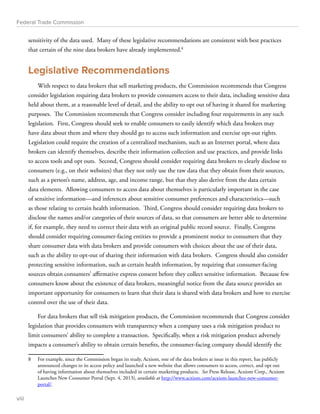 Federal Trade Commission 
sensitivity of the data used. Many of these legislative recommendations are consistent with best practices 
that certain of the nine data brokers have already implemented.8 
Legislative Recommendations 
With respect to data brokers that sell marketing products, the Commission recommends that Congress 
consider legislation requiring data brokers to provide consumers access to their data, including sensitive data 
held about them, at a reasonable level of detail, and the ability to opt out of having it shared for marketing 
purposes. The Commission recommends that Congress consider including four requirements in any such 
legislation. First, Congress should seek to enable consumers to easily identify which data brokers may 
have data about them and where they should go to access such information and exercise opt-out rights. 
Legislation could require the creation of a centralized mechanism, such as an Internet portal, where data 
brokers can identify themselves, describe their information collection and use practices, and provide links 
to access tools and opt outs. Second, Congress should consider requiring data brokers to clearly disclose to 
consumers (e.g., on their websites) that they not only use the raw data that they obtain from their sources, 
such as a person’s name, address, age, and income range, but that they also derive from the data certain 
data elements. Allowing consumers to access data about themselves is particularly important in the case 
of sensitive information—and inferences about sensitive consumer preferences and characteristics—such 
as those relating to certain health information. Third, Congress should consider requiring data brokers to 
disclose the names and/or categories of their sources of data, so that consumers are better able to determine 
if, for example, they need to correct their data with an original public record source. Finally, Congress 
should consider requiring consumer-facing entities to provide a prominent notice to consumers that they 
share consumer data with data brokers and provide consumers with choices about the use of their data, 
such as the ability to opt-out of sharing their information with data brokers. Congress should also consider 
protecting sensitive information, such as certain health information, by requiring that consumer-facing 
sources obtain consumers’ affirmative express consent before they collect sensitive information. Because few 
consumers know about the existence of data brokers, meaningful notice from the data source provides an 
important opportunity for consumers to learn that their data is shared with data brokers and how to exercise 
control over the use of their data. 
For data brokers that sell risk mitigation products, the Commission recommends that Congress consider 
legislation that provides consumers with transparency when a company uses a risk mitigation product to 
limit consumers’ ability to complete a transaction. Specifically, when a risk mitigation product adversely 
impacts a consumer’s ability to obtain certain benefits, the consumer-facing company should identify the 
8 For example, since the Commission began its study, Acxiom, one of the data brokers at issue in this report, has publicly 
announced changes to its access policy and launched a new website that allows consumers to access, correct, and opt out 
of having information about themselves included in certain marketing products. See Press Release, Acxiom Corp., Acxiom 
Launches New Consumer Portal (Sept. 4, 2013), available at http://www.acxiom.com/acxiom-launches-new-consumer-portal/. 
viii 
 