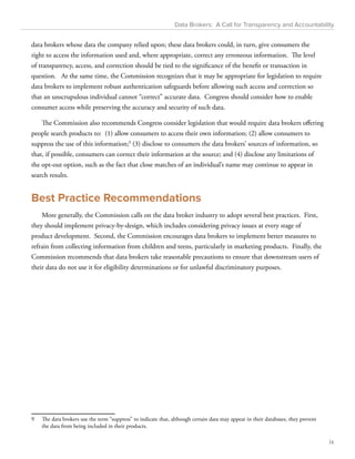 Data Brokers: A Call for Transparency and Accountability 
data brokers whose data the company relied upon; these data brokers could, in turn, give consumers the 
right to access the information used and, where appropriate, correct any erroneous information. The level 
of transparency, access, and correction should be tied to the significance of the benefit or transaction in 
question. At the same time, the Commission recognizes that it may be appropriate for legislation to require 
data brokers to implement robust authentication safeguards before allowing such access and correction so 
that an unscrupulous individual cannot “correct” accurate data. Congress should consider how to enable 
consumer access while preserving the accuracy and security of such data. 
The Commission also recommends Congress consider legislation that would require data brokers offering 
people search products to: (1) allow consumers to access their own information; (2) allow consumers to 
suppress the use of this information;9 (3) disclose to consumers the data brokers’ sources of information, so 
that, if possible, consumers can correct their information at the source; and (4) disclose any limitations of 
the opt-out option, such as the fact that close matches of an individual’s name may continue to appear in 
search results. 
Best Practice Recommendations 
More generally, the Commission calls on the data broker industry to adopt several best practices. First, 
they should implement privacy-by-design, which includes considering privacy issues at every stage of 
product development. Second, the Commission encourages data brokers to implement better measures to 
refrain from collecting information from children and teens, particularly in marketing products. Finally, the 
Commission recommends that data brokers take reasonable precautions to ensure that downstream users of 
their data do not use it for eligibility determinations or for unlawful discriminatory purposes. 
9 The data brokers use the term “suppress” to indicate that, although certain data may appear in their databases, they prevent 
the data from being included in their products. 
ix 
 