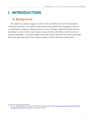 Data Brokers: A Call for Transparency and Accountability 
I. INTRODUCTION 
A. Background 
On a daily basis, consumers engage in a variety of online and offline activities that reveal personal 
information about them. Some typical activities include using a mobile device, shopping for a home or 
car, subscribing to a magazine, making a purchase at a store or through a catalog, browsing the Internet, 
responding to a survey in order to get a coupon, using social media, subscribing to online news sites, or 
entering a sweepstakes. As consumers engage in these daily activities, the entities they interact with collect 
information about them and, in many instances, provide or sell that information to data brokers.1 
1 See, e.g., Sharing Information: A Day in Your Life, Fed. Trade Comm’n, http://www.consumer.ftc.gov/media/video-0022- 
sharing-information-day-your-life (last visited May 19, 2014). 
1 
 